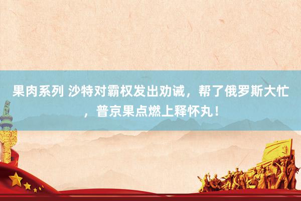 果肉系列 沙特对霸权发出劝诫，帮了俄罗斯大忙，普京果点燃上释怀丸！