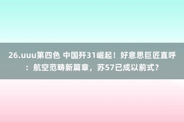 26.uuu第四色 中国歼31崛起！好意思巨匠直呼：航空范畴新篇章，苏57已成以前式？