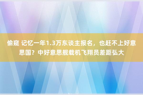 偷窥 记忆一年1.3万东谈主报名，也赶不上好意思国？中好意思舰载机飞翔员差距弘大