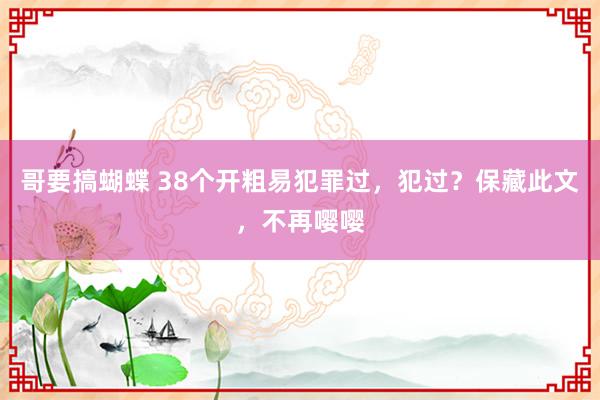 哥要搞蝴蝶 38个开粗易犯罪过，犯过？保藏此文，不再嘤嘤