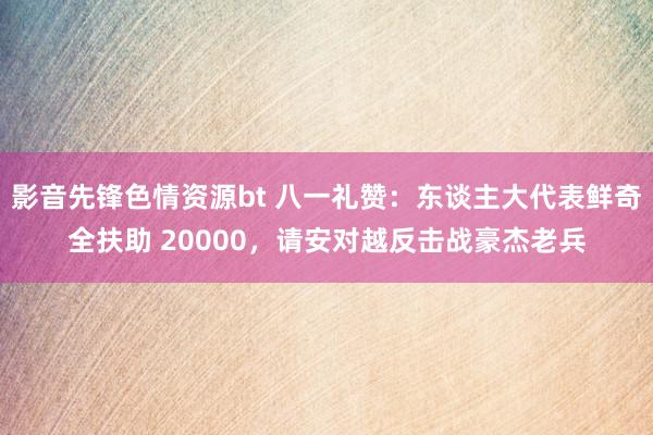 影音先锋色情资源bt 八一礼赞：东谈主大代表鲜奇全扶助 20000，请安对越反击战豪杰老兵