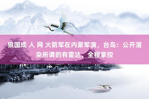 狼国成 人 网 火箭军在内蒙军演，台岛：公开渲染所谓的有雷达，全程掌控