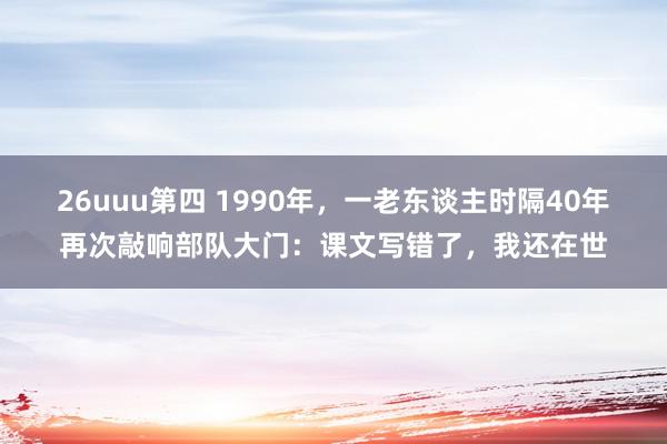 26uuu第四 1990年，一老东谈主时隔40年再次敲响部队大门：课文写错了，我还在世