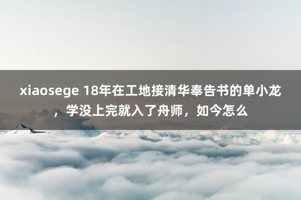 xiaosege 18年在工地接清华奉告书的单小龙，学没上完就入了舟师，如今怎么