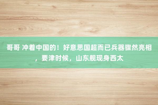 哥哥 冲着中国的！好意思国超而已兵器骤然亮相，要津时候，山东舰现身西太