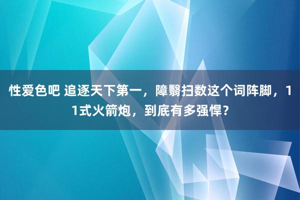 性爱色吧 追逐天下第一，障翳扫数这个词阵脚，11式火箭炮，到底有多强悍？