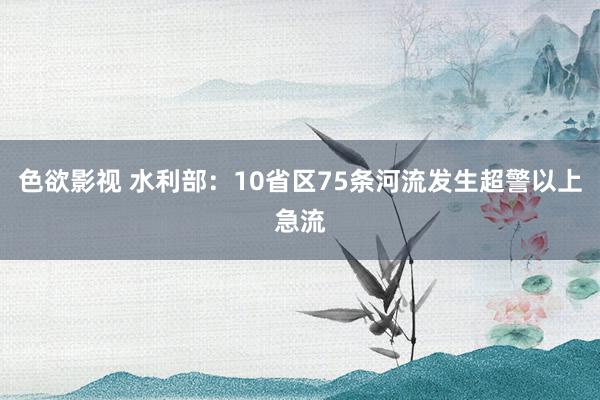 色欲影视 水利部：10省区75条河流发生超警以上急流