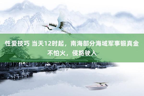 性爱技巧 当天12时起，南海部分海域军事锻真金不怕火，侵略驶入