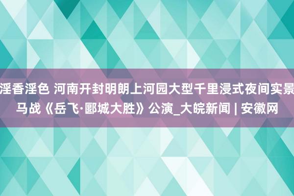 淫香淫色 河南开封明朗上河园大型千里浸式夜间实景马战《岳飞·郾城大胜》公演_大皖新闻 | 安徽网