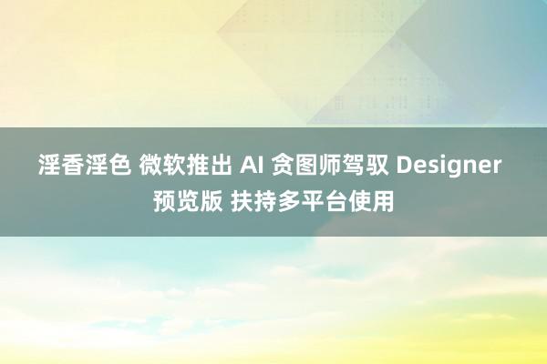 淫香淫色 微软推出 AI 贪图师驾驭 Designer 预览版 扶持多平台使用