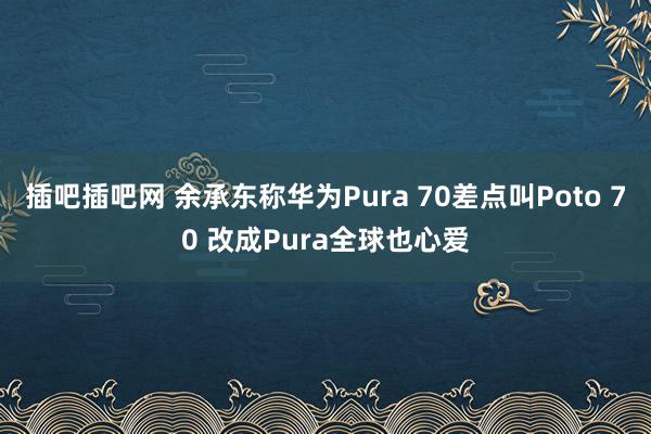 插吧插吧网 余承东称华为Pura 70差点叫Poto 70 改成Pura全球也心爱