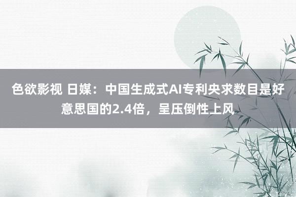 色欲影视 日媒：中国生成式AI专利央求数目是好意思国的2.4倍，呈压倒性上风