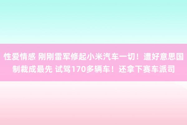 性爱情感 刚刚雷军修起小米汽车一切！遭好意思国制裁成最先 试驾170多辆车！还拿下赛车派司