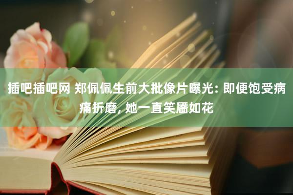 插吧插吧网 郑佩佩生前大批像片曝光: 即便饱受病痛折磨, 她一直笑靥如花