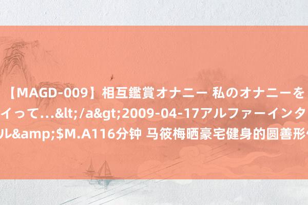 【MAGD-009】相互鑑賞オナニー 私のオナニーを見ながら、あなたもイって…</a>2009-04-17アルファーインターナショナル&$M.A116分钟 马筱梅晒豪宅健身的圆善形体! 赤脚上楼的她, 仿佛小女孩通常活泼