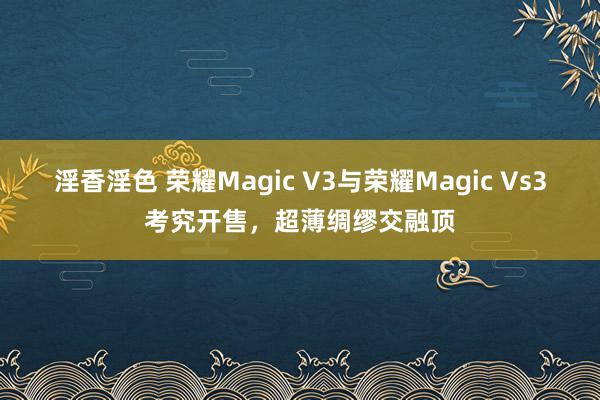 淫香淫色 荣耀Magic V3与荣耀Magic Vs3考究开售，超薄绸缪交融顶