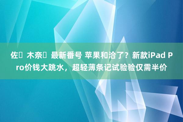 佐々木奈々最新番号 苹果和洽了？新款iPad Pro价钱大跳水，超轻薄条记试验验仅需半价