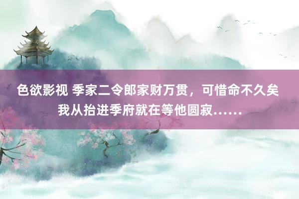 色欲影视 季家二令郎家财万贯，可惜命不久矣 我从抬进季府就在等他圆寂……