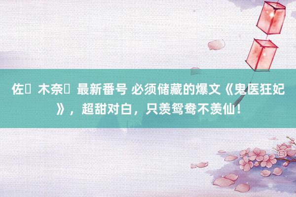 佐々木奈々最新番号 必须储藏的爆文《鬼医狂妃》，超甜对白，只羡鸳鸯不羡仙！