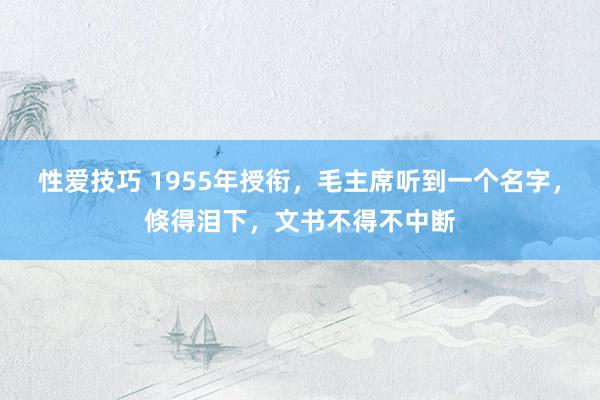 性爱技巧 1955年授衔，毛主席听到一个名字，倏得泪下，文书不得不中断