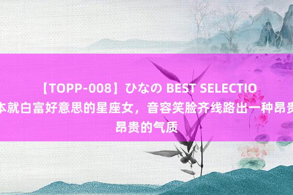 【TOPP-008】ひなの BEST SELECTION 2 蓝本就白富好意思的星座女，音容笑脸齐线路出一种昂贵的气质