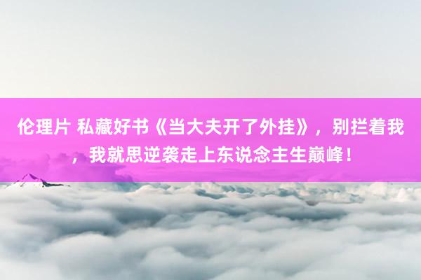 伦理片 私藏好书《当大夫开了外挂》，别拦着我，我就思逆袭走上东说念主生巅峰！