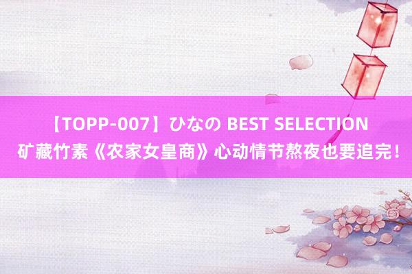 【TOPP-007】ひなの BEST SELECTION 矿藏竹素《农家女皇商》心动情节熬夜也要追完！