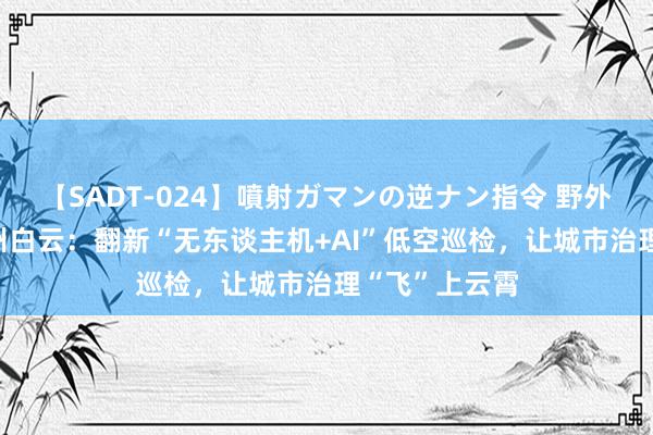 【SADT-024】噴射ガマンの逆ナン指令 野外浣腸悪戯 广州白云：翻新“无东谈主机+AI”低空巡检，让城市治理“飞”上云霄