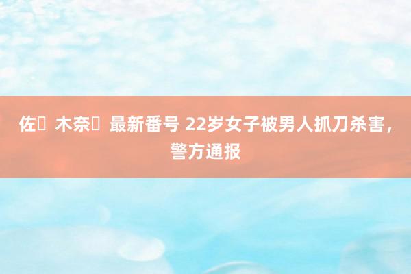 佐々木奈々最新番号 22岁女子被男人抓刀杀害，警方通报