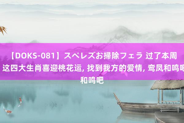 【DOKS-081】スペレズお掃除フェラ 过了本周, 这四大生肖喜迎桃花运, 找到我方的爱情, 鸾凤和鸣吧