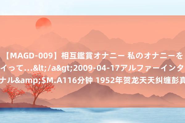 【MAGD-009】相互鑑賞オナニー 私のオナニーを見ながら、あなたもイって…</a>2009-04-17アルファーインターナショナル&$M.A116分钟 1952年贺龙天天纠缠彭真，彭真临了求饶：贺老总你别逼我了