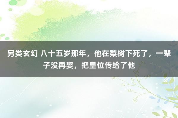 另类玄幻 八十五岁那年，他在梨树下死了，一辈子没再娶，把皇位传给了他