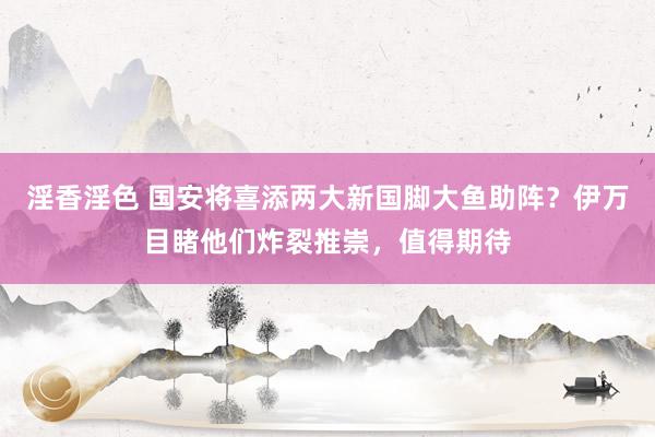 淫香淫色 国安将喜添两大新国脚大鱼助阵？伊万目睹他们炸裂推崇，值得期待