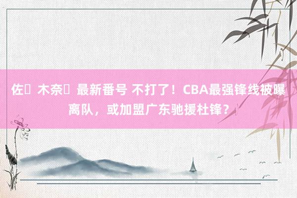 佐々木奈々最新番号 不打了！CBA最强锋线被曝离队，或加盟广东驰援杜锋？