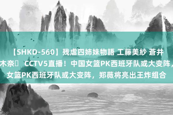 【SHKD-560】残虐四姉妹物語 工藤美紗 蒼井さくら 中谷美結 佐々木奈々 CCTV5直播！中国女篮PK西班牙队或大变阵，郑薇将亮出王炸组合