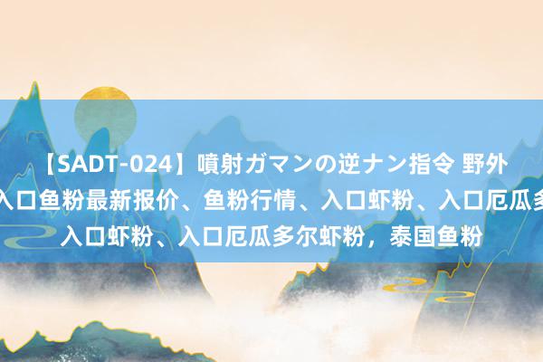 【SADT-024】噴射ガマンの逆ナン指令 野外浣腸悪戯 7月22日入口鱼粉最新报价、鱼粉行情、入口虾粉、入口厄瓜多尔虾粉，泰国鱼粉