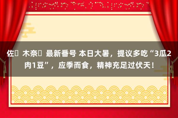 佐々木奈々最新番号 本日大暑，提议多吃“3瓜2肉1豆”，应季而食，精神充足过伏天！