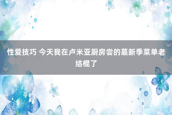 性爱技巧 今天我在卢米亚厨房尝的蕞新季菜单老结棍了