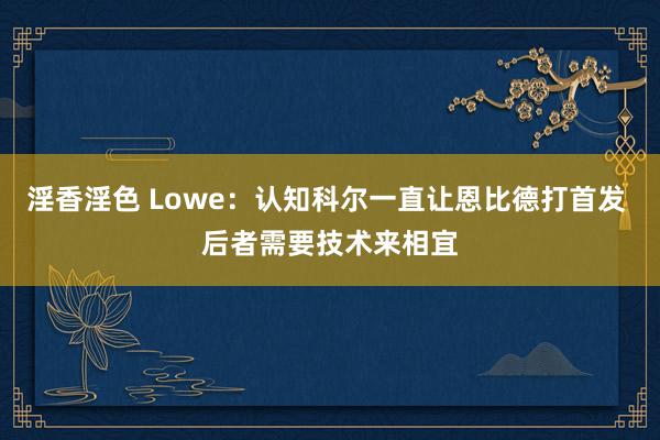 淫香淫色 Lowe：认知科尔一直让恩比德打首发 后者需要技术来相宜