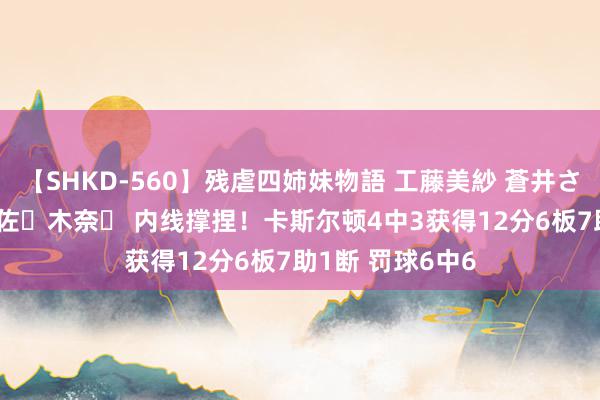 【SHKD-560】残虐四姉妹物語 工藤美紗 蒼井さくら 中谷美結 佐々木奈々 内线撑捏！卡斯尔顿4中3获得12分6板7助1断 罚球6中6