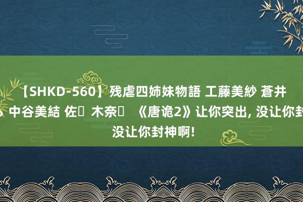 【SHKD-560】残虐四姉妹物語 工藤美紗 蒼井さくら 中谷美結 佐々木奈々 《唐诡2》让你突出, 没让你封神啊!