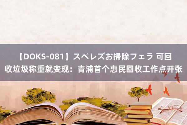 【DOKS-081】スペレズお掃除フェラ 可回收垃圾称重就变现：青浦首个惠民回收工作点开张