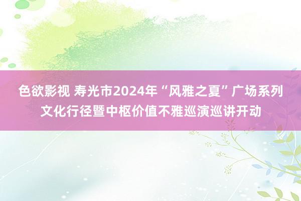 色欲影视 寿光市2024年“风雅之夏”广场系列文化行径暨中枢价值不雅巡演巡讲开动