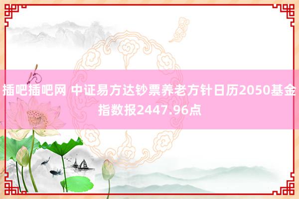 插吧插吧网 中证易方达钞票养老方针日历2050基金指数报2447.96点