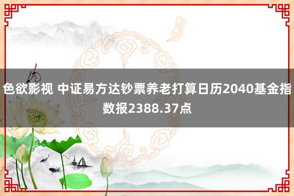 色欲影视 中证易方达钞票养老打算日历2040基金指数报2388.37点