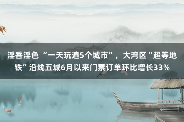 淫香淫色 “一天玩遍5个城市”，大湾区“超等地铁”沿线五城6月以来门票订单环比增长33%