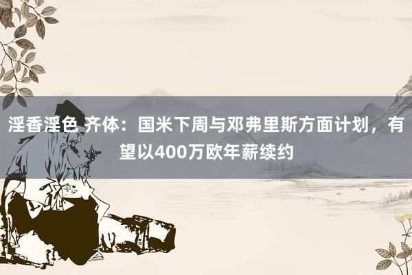 淫香淫色 齐体：国米下周与邓弗里斯方面计划，有望以400万欧年薪续约