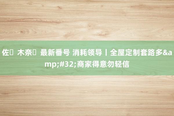 佐々木奈々最新番号 消耗领导丨全屋定制套路多&#32;商家得意勿轻信