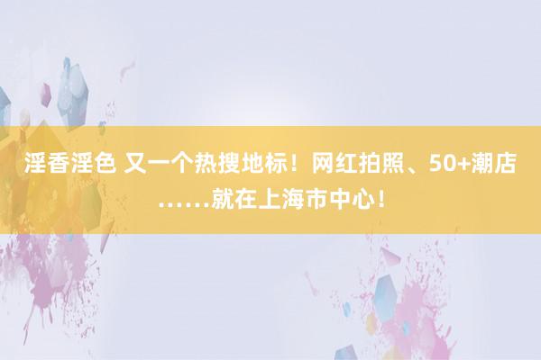 淫香淫色 又一个热搜地标！网红拍照、50+潮店……就在上海市中心！