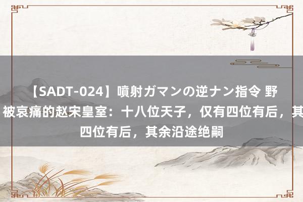 【SADT-024】噴射ガマンの逆ナン指令 野外浣腸悪戯 被哀痛的赵宋皇室：十八位天子，仅有四位有后，其余沿途绝嗣